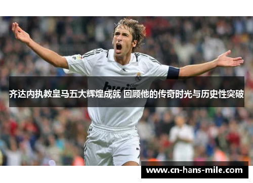 齐达内执教皇马五大辉煌成就 回顾他的传奇时光与历史性突破