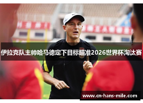 伊拉克队主帅哈马德定下目标瞄准2026世界杯淘汰赛